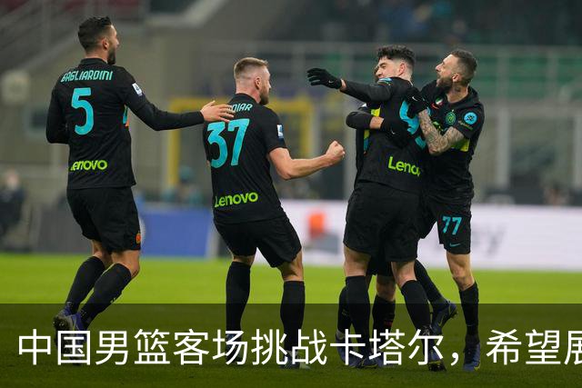 中国男篮客场挑战卡塔尔，希望展现出精彩表现